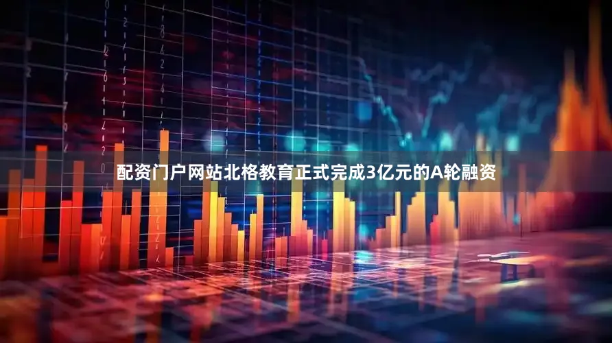 配资门户网站北格教育正式完成3亿元的A轮融资