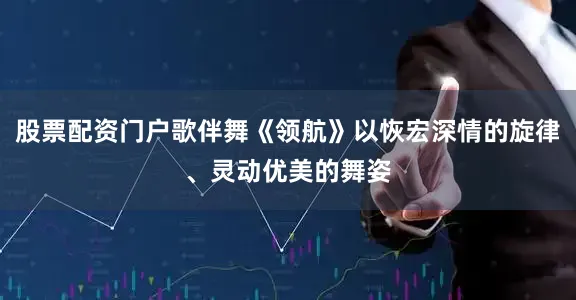股票配资门户歌伴舞《领航》以恢宏深情的旋律、灵动优美的舞姿