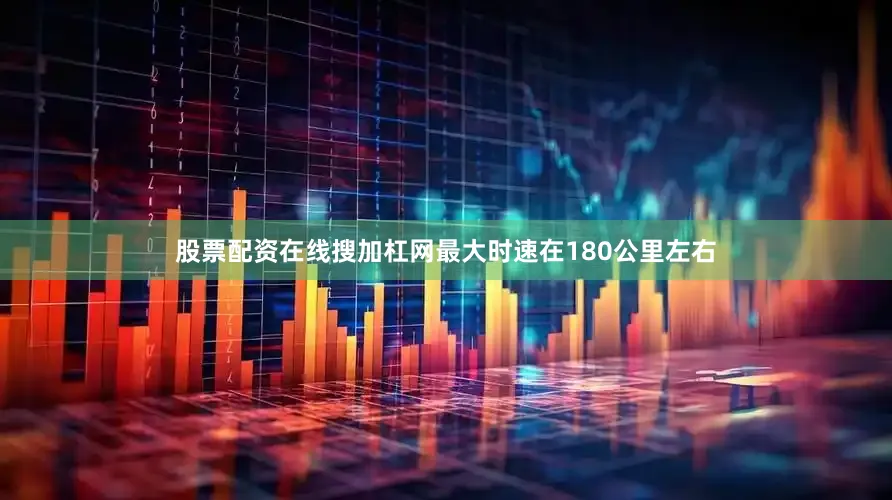股票配资在线搜加杠网最大时速在180公里左右