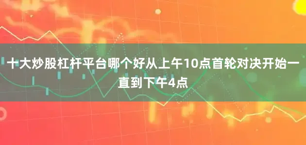 十大炒股杠杆平台哪个好从上午10点首轮对决开始一直到下午4点