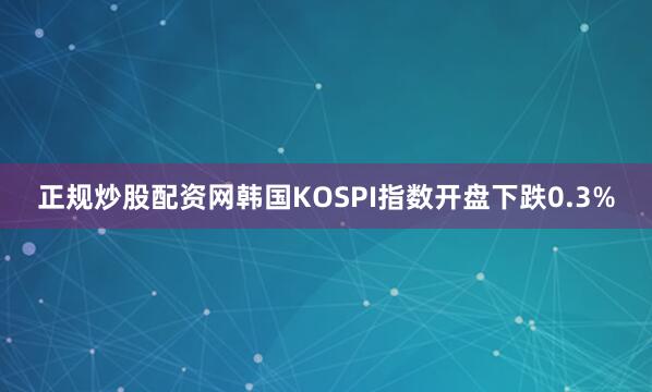 正规炒股配资网韩国KOSPI指数开盘下跌0.3%