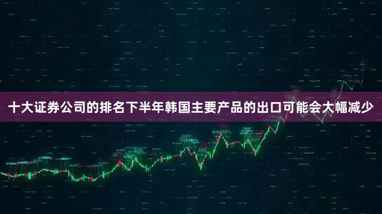 十大证券公司的排名下半年韩国主要产品的出口可能会大幅减少