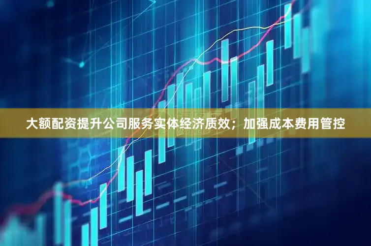 大额配资提升公司服务实体经济质效；加强成本费用管控