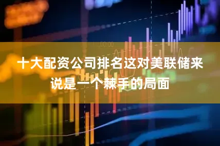 十大配资公司排名　　这对美联储来说是一个棘手的局面