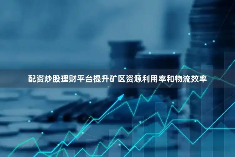 配资炒股理财平台提升矿区资源利用率和物流效率
