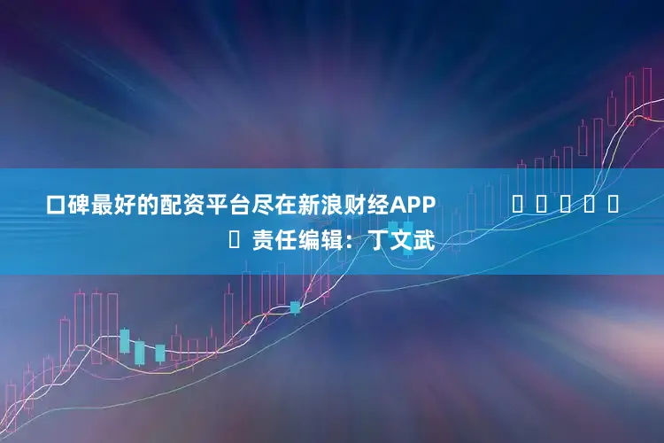 口碑最好的配资平台尽在新浪财经APP            						责任编辑：丁文武
