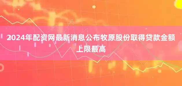2024年配资网最新消息公布　　牧原股份取得贷款金额上限最高