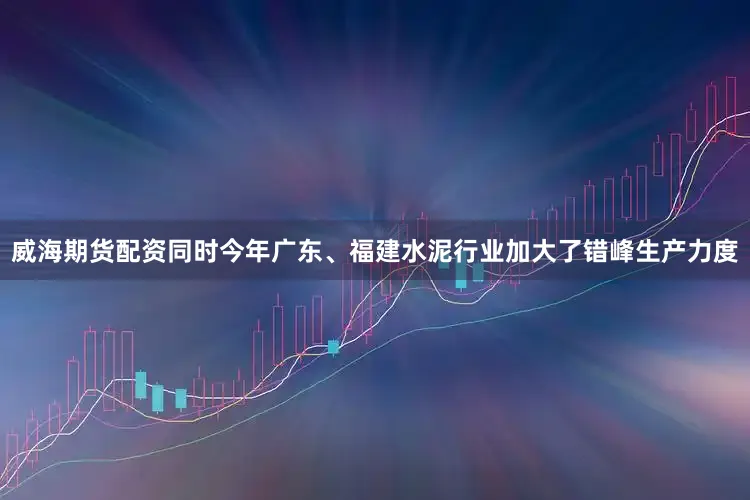 威海期货配资同时今年广东、福建水泥行业加大了错峰生产力度