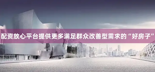 配资放心平台提供更多满足群众改善型需求的“好房子”