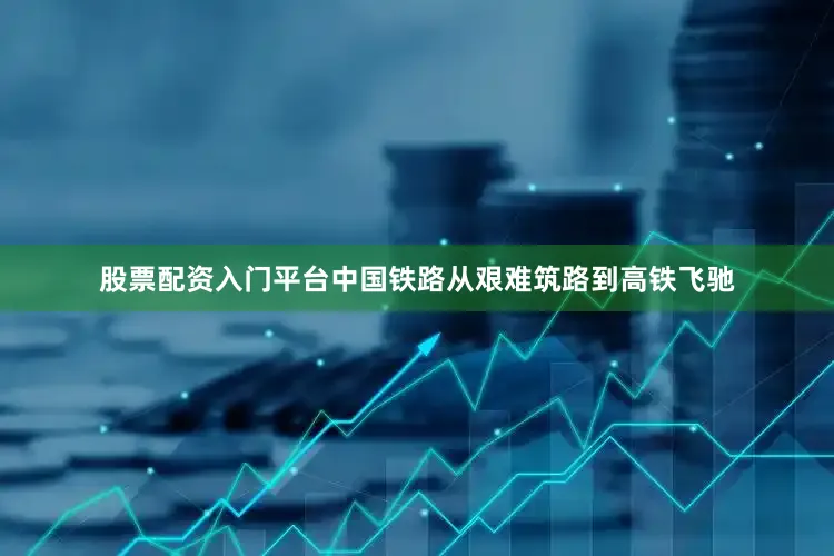 股票配资入门平台中国铁路从艰难筑路到高铁飞驰