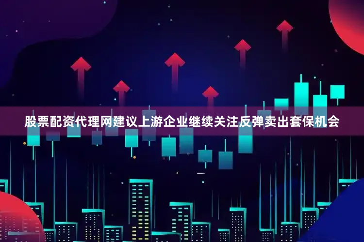 股票配资代理网建议上游企业继续关注反弹卖出套保机会